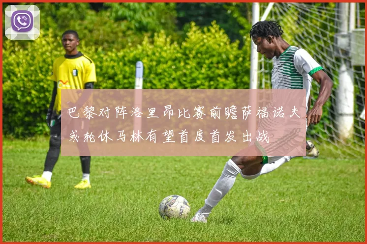巴黎对阵洛里昂比赛前瞻萨福诺夫或轮休马林有望首度首发出战