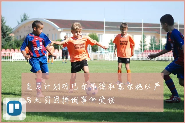 皇马计划对巴尔韦德和塞尔施以严厉处罚因摔倒事件受伤
