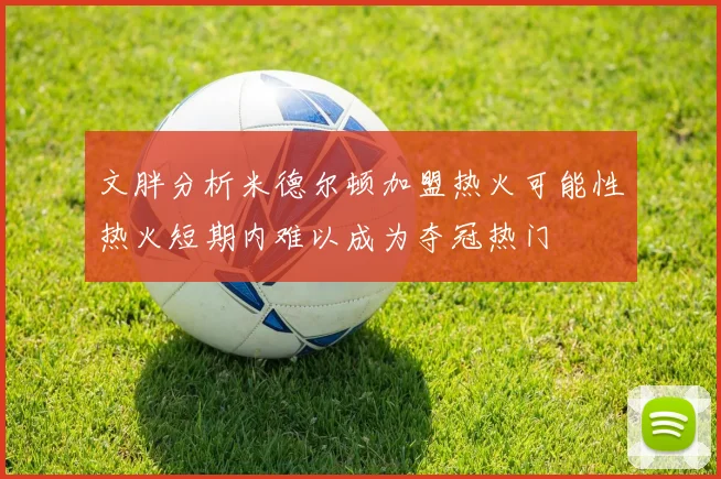 文胖分析米德尔顿加盟热火可能性热火短期内难以成为夺冠热门