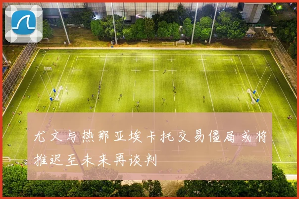 尤文与热那亚埃卡托交易僵局或将推迟至未来再谈判