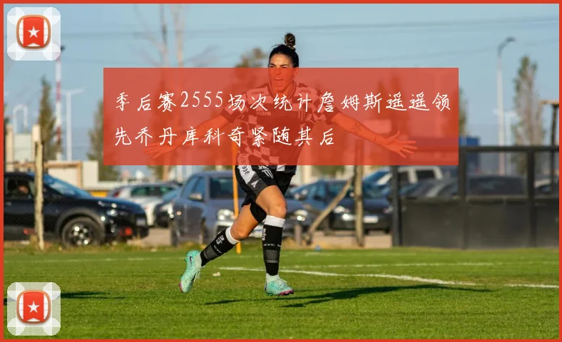季后赛2555场次统计詹姆斯遥遥领先乔丹库科奇紧随其后