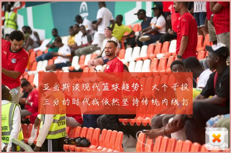 亚当斯谈现代篮球趋势：大个子投三分的时代我依然坚持传统内线打法