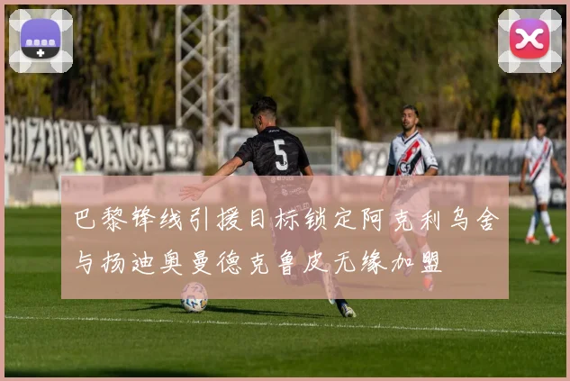 巴黎锋线引援目标锁定阿克利乌舍与扬迪奥曼德克鲁皮无缘加盟