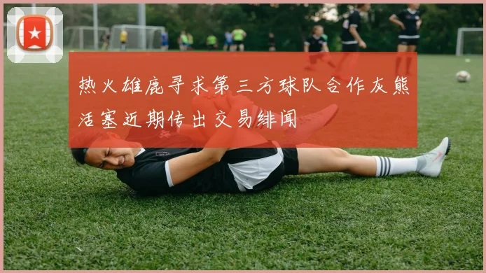热火雄鹿寻求第三方球队合作灰熊活塞近期传出交易绯闻