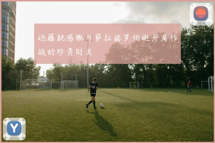 远藤航感慨与萨拉赫罗伯逊并肩作战的珍贵时光