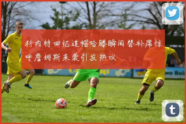 科内特回忆追帽哈滕瞬间替补席惊呼詹姆斯来袭引发热议
