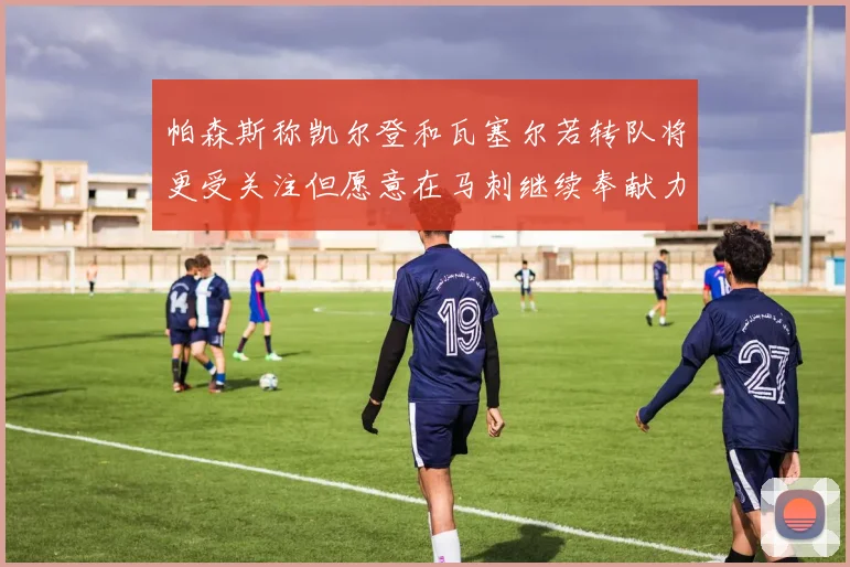 帕森斯称凯尔登和瓦塞尔若转队将更受关注但愿意在马刺继续奉献力量